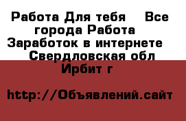 Работа Для тебя  - Все города Работа » Заработок в интернете   . Свердловская обл.,Ирбит г.